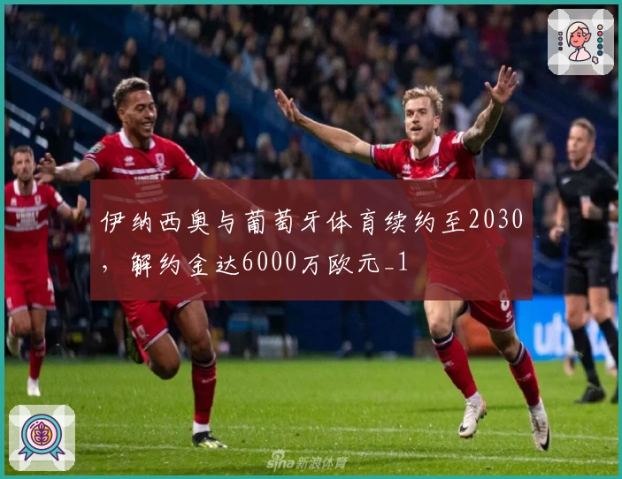 伊纳西奥与葡萄牙体育续约至2030，解约金达6000万欧元_1