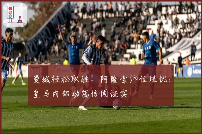 曼城轻松取胜！阿隆索帅位堪忧，皇马内部动荡传闻证实