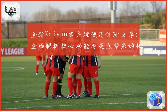 全新Kaiyun客户端使用体验分享：全面解析核心功能与亮点带来的极致便捷