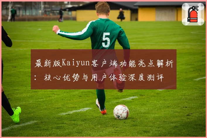 最新版Kaiyun客户端功能亮点解析：核心优势与用户体验深度测评