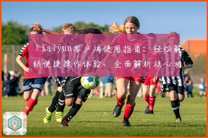 「Kaiyun客户端使用指南：轻松解锁便捷操作体验，全面解析核心功能与安装步骤」